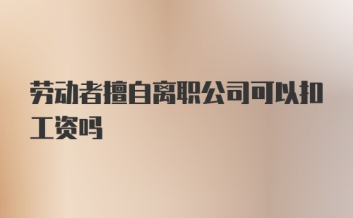 劳动者擅自离职公司可以扣工资吗