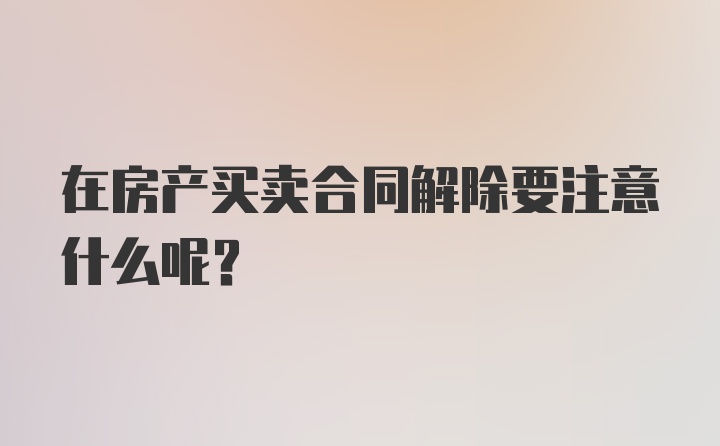 在房产买卖合同解除要注意什么呢？