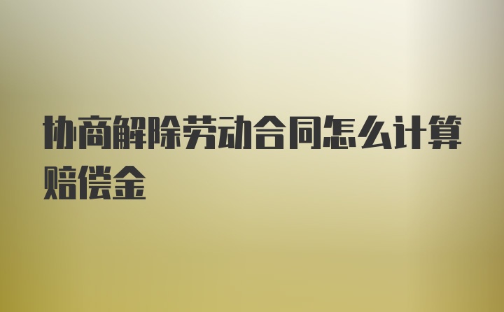 协商解除劳动合同怎么计算赔偿金