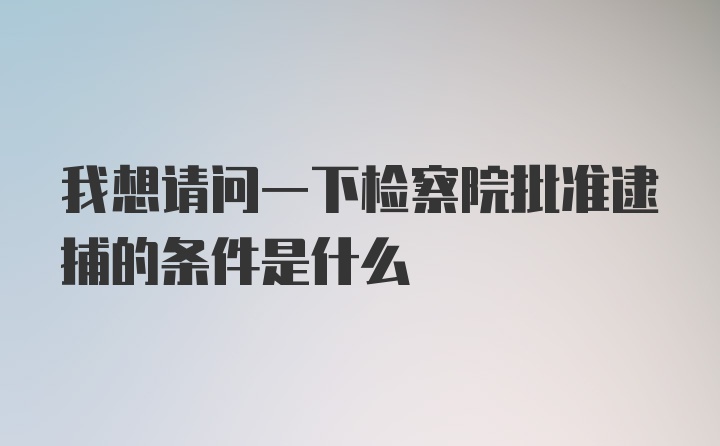 我想请问一下检察院批准逮捕的条件是什么