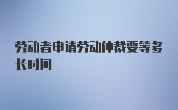 劳动者申请劳动仲裁要等多长时间