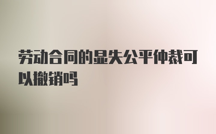 劳动合同的显失公平仲裁可以撤销吗