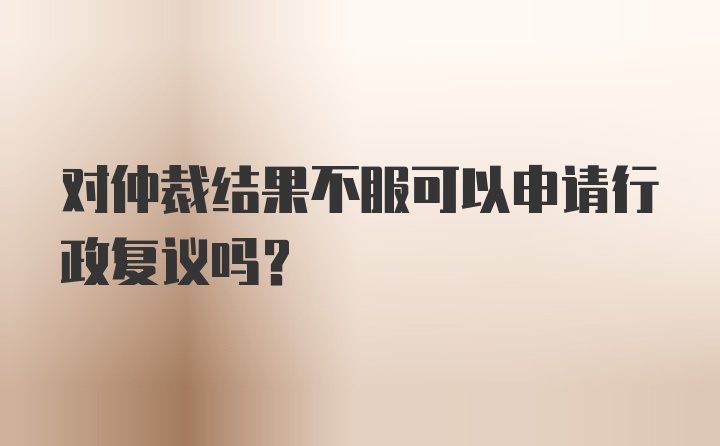 对仲裁结果不服可以申请行政复议吗?