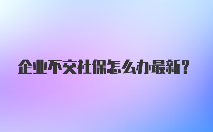 企业不交社保怎么办最新？