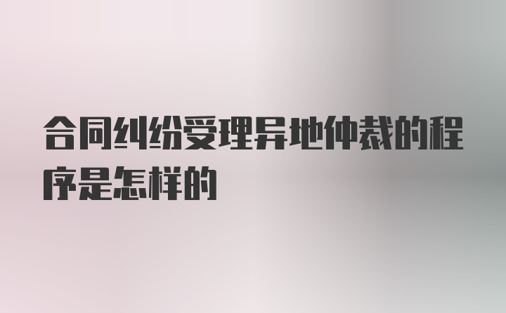 合同纠纷受理异地仲裁的程序是怎样的