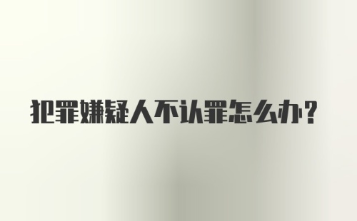 犯罪嫌疑人不认罪怎么办？