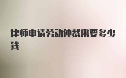 律师申请劳动仲裁需要多少钱