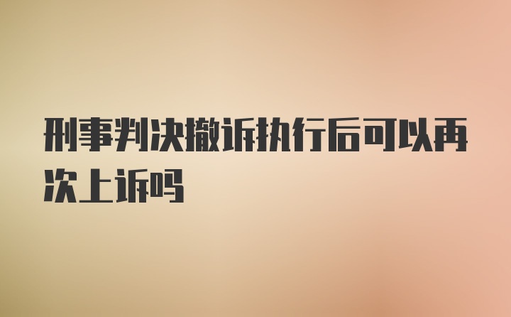 刑事判决撤诉执行后可以再次上诉吗