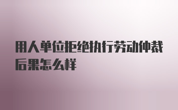 用人单位拒绝执行劳动仲裁后果怎么样