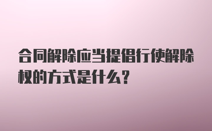 合同解除应当提倡行使解除权的方式是什么？