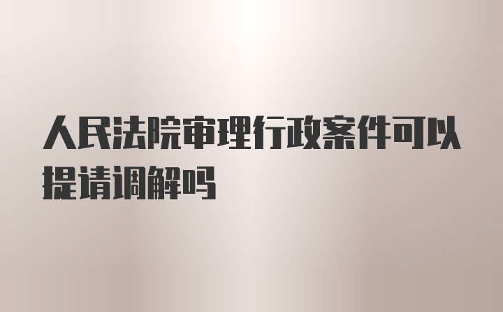 人民法院审理行政案件可以提请调解吗