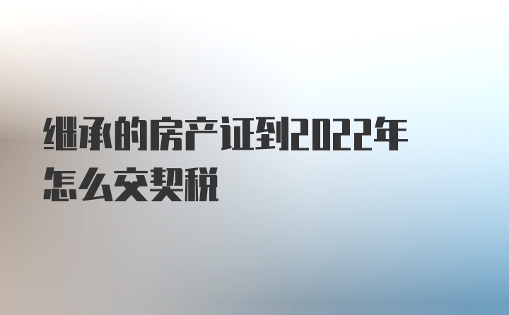 继承的房产证到2022年怎么交契税