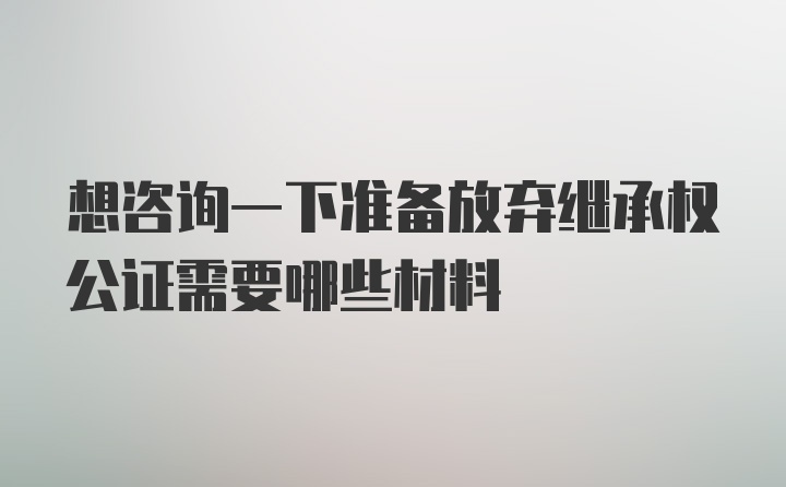 想咨询一下准备放弃继承权公证需要哪些材料