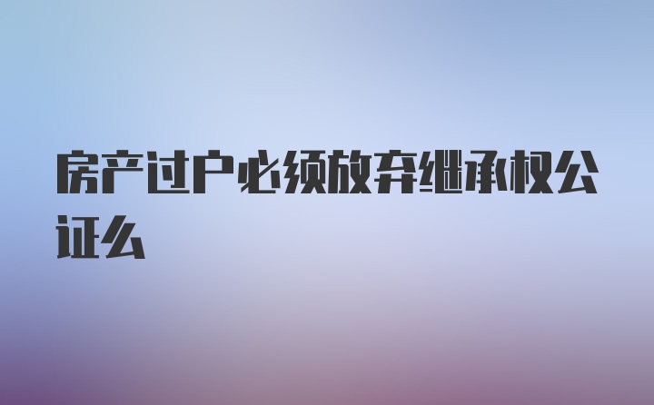 房产过户必须放弃继承权公证么