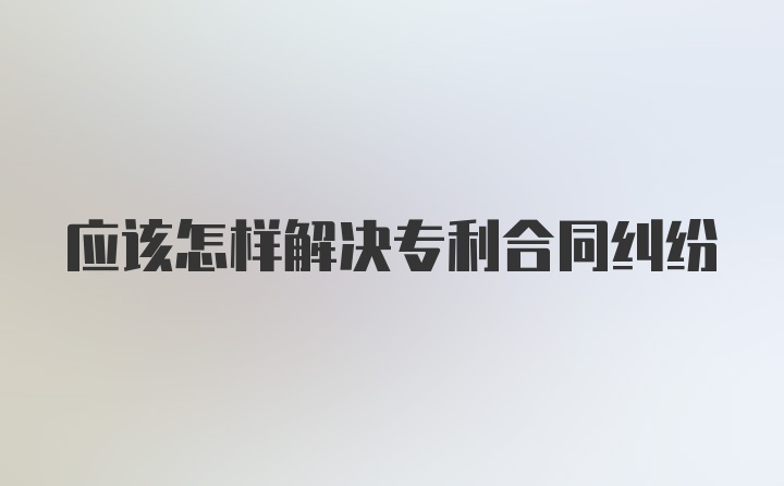 应该怎样解决专利合同纠纷