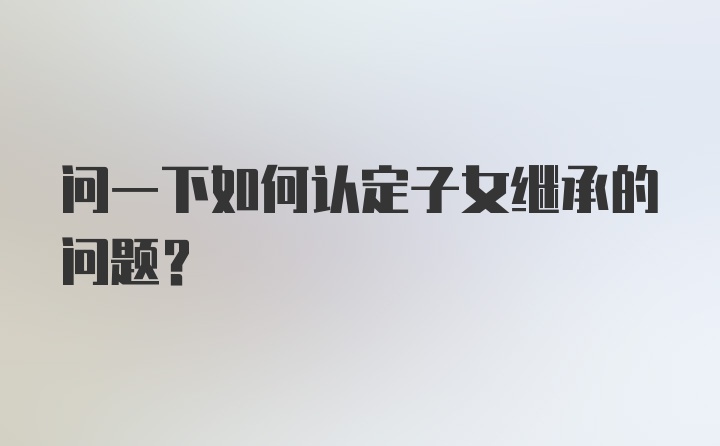 问一下如何认定子女继承的问题?