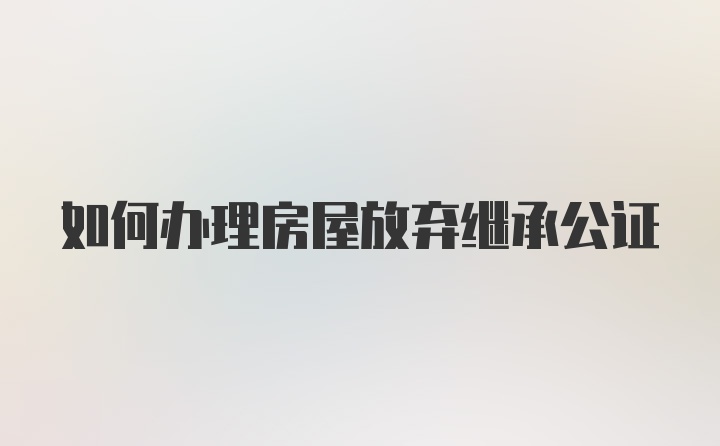 如何办理房屋放弃继承公证