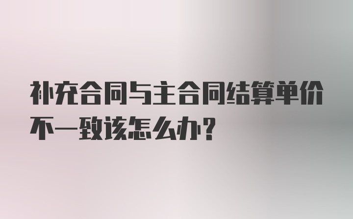 补充合同与主合同结算单价不一致该怎么办？