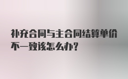 补充合同与主合同结算单价不一致该怎么办？