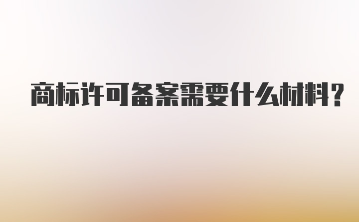 商标许可备案需要什么材料？