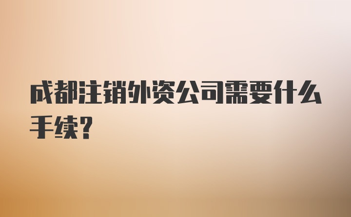 成都注销外资公司需要什么手续？