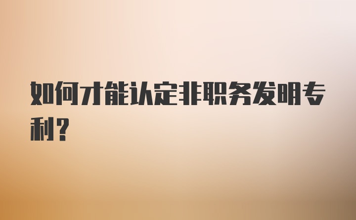 如何才能认定非职务发明专利？