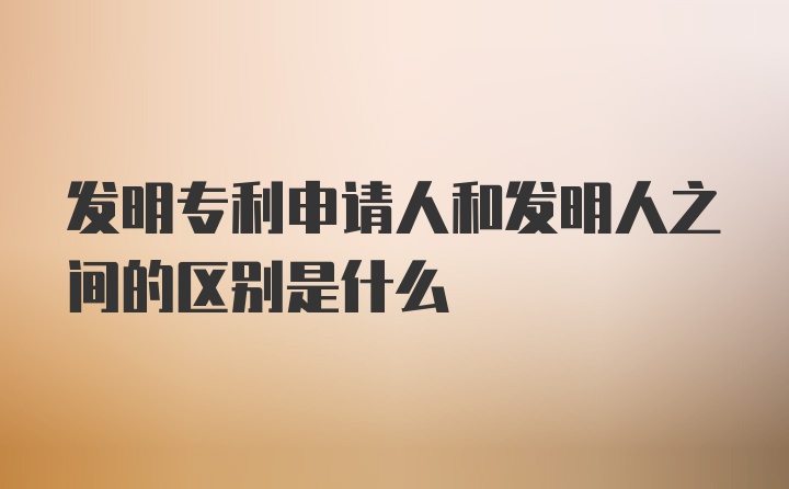 发明专利申请人和发明人之间的区别是什么