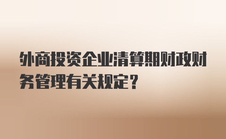 外商投资企业清算期财政财务管理有关规定？