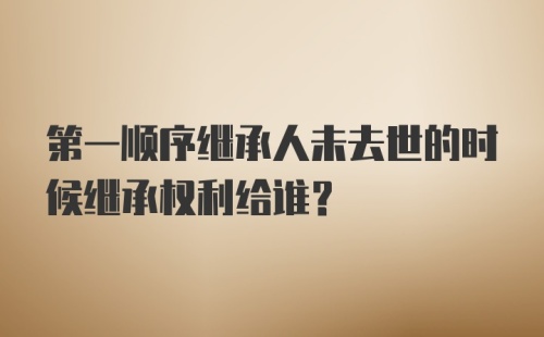 第一顺序继承人未去世的时候继承权利给谁？