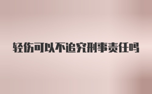 轻伤可以不追究刑事责任吗