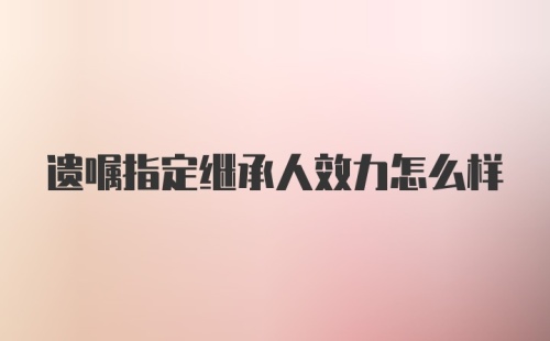 遗嘱指定继承人效力怎么样