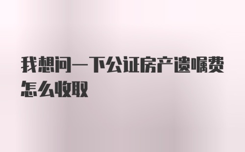 我想问一下公证房产遗嘱费怎么收取