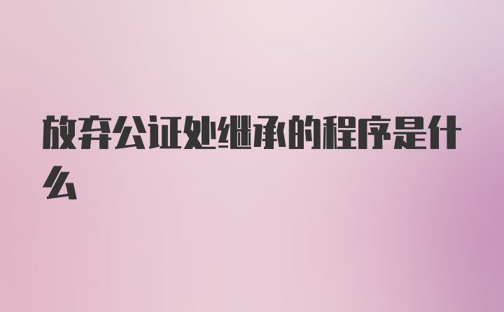 放弃公证处继承的程序是什么