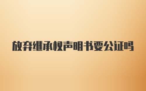 放弃继承权声明书要公证吗