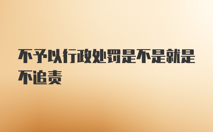 不予以行政处罚是不是就是不追责