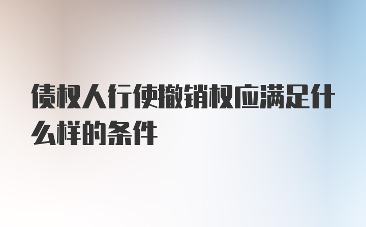 债权人行使撤销权应满足什么样的条件