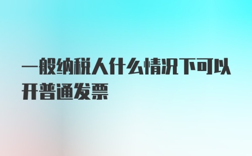 一般纳税人什么情况下可以开普通发票