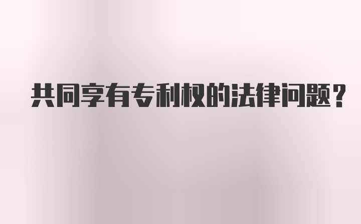 共同享有专利权的法律问题？