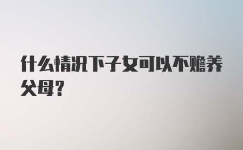 什么情况下子女可以不赡养父母？