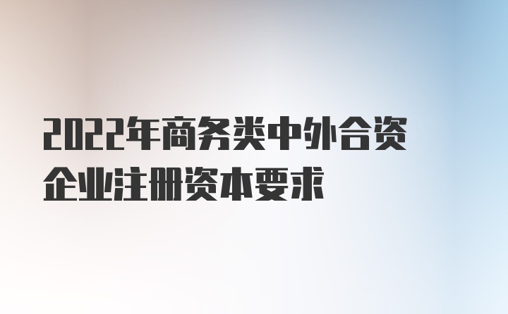 2022年商务类中外合资企业注册资本要求