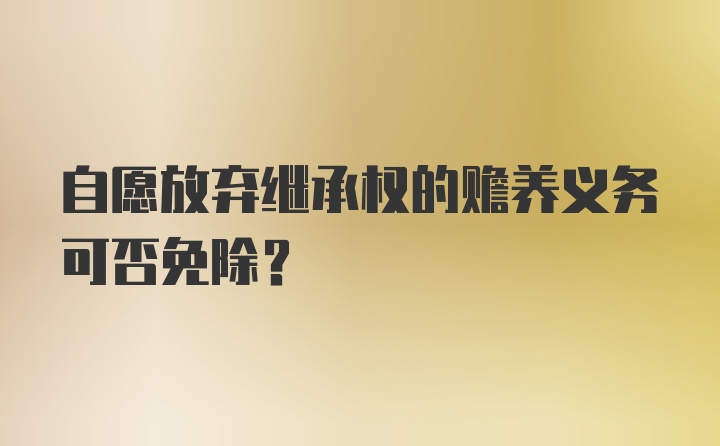 自愿放弃继承权的赡养义务可否免除？