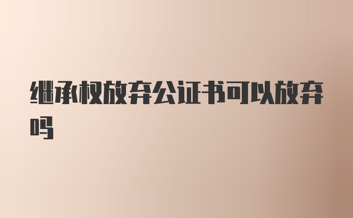 继承权放弃公证书可以放弃吗