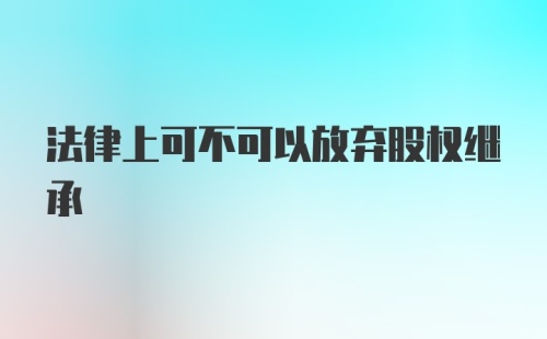 法律上可不可以放弃股权继承