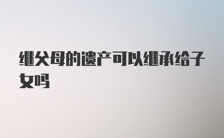 继父母的遗产可以继承给子女吗