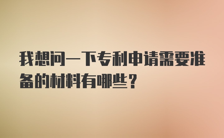 我想问一下专利申请需要准备的材料有哪些？