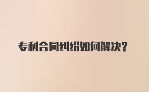 专利合同纠纷如何解决？