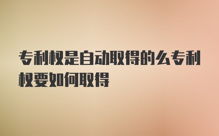 专利权是自动取得的么专利权要如何取得