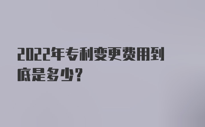 2022年专利变更费用到底是多少？