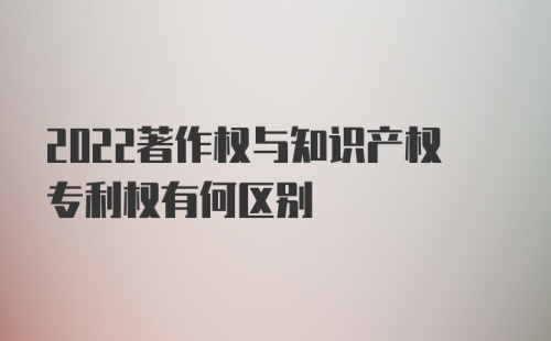 2022著作权与知识产权专利权有何区别