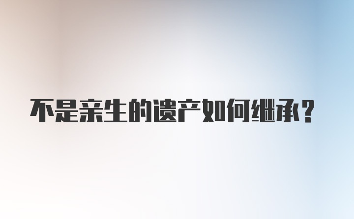 不是亲生的遗产如何继承？